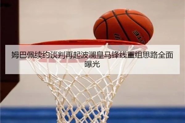 姆巴佩续约谈判再起波澜皇马锋线重组思路全面曝光
