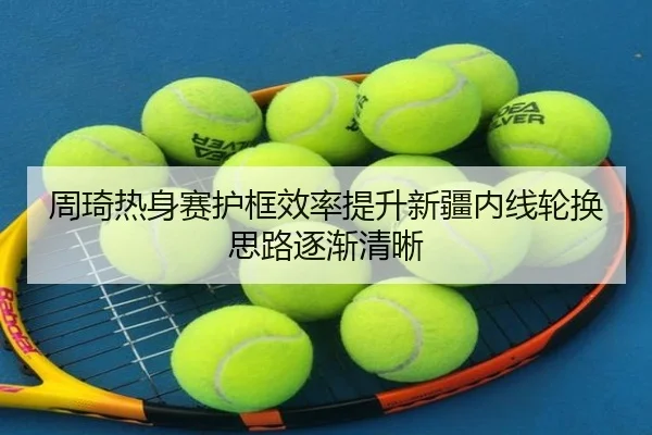 周琦热身赛护框效率提升新疆内线轮换思路逐渐清晰