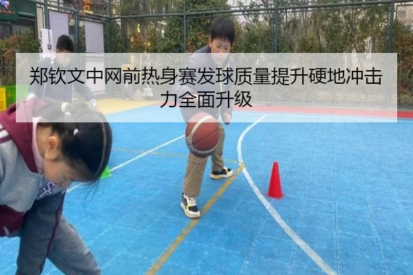 郑钦文中网前热身赛发球质量提升硬地冲击力全面升级